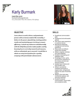  
Karly Burmark 
(425) 891­5120 
burmark.karly@gmail.com  
6114 Alexander Place SE Auburn, WA 98092 
OBJECTIVE
I am a down to earth, driven, and passionate 
person with an intense student like mentality. I 
believe in the power of positivity creating positive 
results and maximizing your territory to ensure 
efficiency. I attack my endeavors wholeheartedly 
with the belief that practice makes perfect, and by 
knowing how to correctly research and resource, 
with an enthusiastic eye to succeed. I would like to 
obtain an entry level position for a quality 
company with potential for advancement. 
SKILLS
● Exceptional communication 
skills 
● Professional and enthusiastic 
attitude. 
● Over seven years experience 
in customer service. 
● Motivational leadership, 
management and training 
experience. 
● Resourceful and efficient 
student like mentality. 
● Ability to organize, prioritize 
and meet deadlines. 
● Excellent multi­tasking and 
adaptation skills. 
● Knowledge of wine, spirits, 
and food from experience in 
the industry and avid own 
personal interest. 
● Updated liquor license and 
food handlers card. 
● Ability to use learned 
marketing techniques to 
expand, grow, and generate 
profit for any type of business 
setting. 
● Ability to drive high sales, 
membership signups, and 
returning customers. 
● Excellent computer 
communication, social media 
and smartphone skills. 
 
 
 