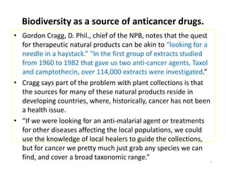 Biodiversity as a source of anticancer drugs.
• Gordon Cragg, D. Phil., chief of the NPB, notes that the quest
for therapeutic natural products can be akin to “looking for a
needle in a haystack.” “In the first group of extracts studied
from 1960 to 1982 that gave us two anti-cancer agents, Taxol
and camptothecin, over 114,000 extracts were investigated.”
• Cragg says part of the problem with plant collections is that
the sources for many of these natural products reside in
developing countries, where, historically, cancer has not been
a health issue.
• “If we were looking for an anti-malarial agent or treatments
for other diseases affecting the local populations, we could
use the knowledge of local healers to guide the collections,
but for cancer we pretty much just grab any species we can
find, and cover a broad taxonomic range.” 10
 