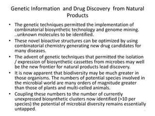 Genetic Information and Drug Discovery from Natural
Products
• The genetic techniques permitted the implementation of
combinatorial biosynthetic technology and genome mining.
..unknown molecules to be identified.
• These novel bioactive structures can be optimized by using
combinatorial chemistry generating new drug candidates for
many diseases.
• The advent of genetic techniques that permitted the isolation
/ expression of biosynthetic cassettes from microbes may well
be the new frontier for natural products lead discovery.
• It is now apparent that biodiversity may be much greater in
those organisms. The numbers of potential species involved in
the microbial world are many orders of magnitude greater
than those of plants and multi-celled animals.
• Coupling these numbers to the number of currently
unexpressed biosynthetic clusters now identified (>10 per
species) the potential of microbial diversity remains essentially
untapped. 11
 