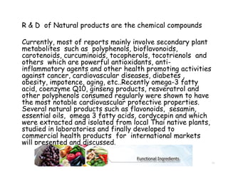 R & D of Natural products are the chemical compounds
Currently, most of reports mainly involve secondary plant
metabolites such as polyphenols, bioflavonoids,
carotenoids, curcuminoids, tocopherols, tocotrienols and
others which are powerful antioxidants, anti-
inflammatory agents and other health promoting activities
against cancer, cardiovascular diseases, diabetes ,
obesity, impotence, aging, etc..Recently omega-3 fatty
acid, coenzyme Q10, ginseng products, resveratrol and
other polyphenols consumed regularly were shown to have
the most notable cardiovascular protective properties.
Several natural products such as flavonoids, sesamin,
essential oils, omega 3 fatty acids, cordycepin and which
were extracted and isolated from local Thai native plants,
studied in laboratories and finally developed to
commercial health products for international markets
will presented and discussed.
13
 