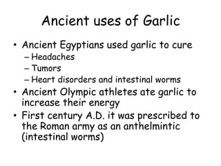 Ancient uses of Garlic
• Ancient Egyptians used garlic to cure
– Headaches
– Tumors
– Heart disorders and intestinal worms
• Ancient Olympic athletes ate garlic to
increase their energy
• First century A.D. it was prescribed to
the Roman army as an anthelmintic
(intestinal worms)
 