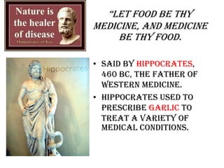 “Let food be thy
medicine, and medicine
be thy food.
• Said by Hippocrates,
460 BC, the father of
Western medicine.
• Hippocrates used to
prescribe garlic to
treat a variety of
medical conditions.
 
