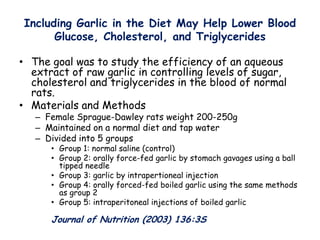 Including Garlic in the Diet May Help Lower Blood
Glucose, Cholesterol, and Triglycerides
• The goal was to study the efficiency of an aqueous
extract of raw garlic in controlling levels of sugar,
cholesterol and triglycerides in the blood of normal
rats.
• Materials and Methods
– Female Sprague-Dawley rats weight 200-250g
– Maintained on a normal diet and tap water
– Divided into 5 groups
• Group 1: normal saline (control)
• Group 2: orally force-fed garlic by stomach gavages using a ball
tipped needle
• Group 3: garlic by intrapertioneal injection
• Group 4: orally forced-fed boiled garlic using the same methods
as group 2
• Group 5: intraperitoneal injections of boiled garlic
Journal of Nutrition (2003) 136:3S
 