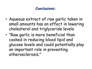 Conclusions:
• Aqueous extract of raw garlic taken in
small amounts has an effect in lowering
cholesterol and triglyceride levels
• “Raw garlic is more beneficial than
cooked in reducing blood lipid and
glucose levels and could potentially play
an important role in preventing
atherosclerosis.”
 