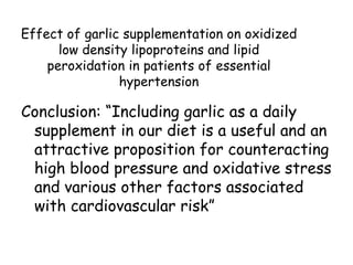 Effect of garlic supplementation on oxidized
low density lipoproteins and lipid
peroxidation in patients of essential
hypertension
Conclusion: “Including garlic as a daily
supplement in our diet is a useful and an
attractive proposition for counteracting
high blood pressure and oxidative stress
and various other factors associated
with cardiovascular risk”
Molecular and Cellular Biochemistry (2004)
 