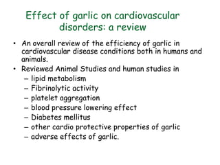 Effect of garlic on cardiovascular
disorders: a review
• An overall review of the efficiency of garlic in
cardiovascular disease conditions both in humans and
animals.
• Reviewed Animal Studies and human studies in
– lipid metabolism
– Fibrinolytic activity
– platelet aggregation
– blood pressure lowering effect
– Diabetes mellitus
– other cardio protective properties of garlic
– adverse effects of garlic.
. Nutrition Journal (2002)
 