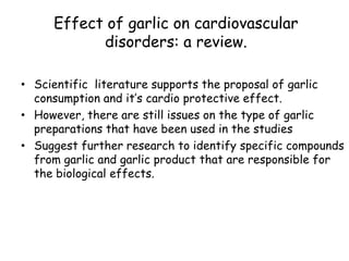 Effect of garlic on cardiovascular
disorders: a review.
• Scientific literature supports the proposal of garlic
consumption and it’s cardio protective effect.
• However, there are still issues on the type of garlic
preparations that have been used in the studies
• Suggest further research to identify specific compounds
from garlic and garlic product that are responsible for
the biological effects.
Nutrition Journal (2002)
 