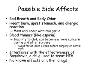 Possible Side Affects
• Bad Breath and Body Odor
• Heart burn, upset stomach, and allergic
reaction
– Most only occur with raw garlic
• Blood thinner (like aspirin)
– Inability to clot, can become a more concern
during and after surgery
• Avoid for at least 1 week before surgery or dental
work
• Interferes with the effectiveness of
Saquinavir, a drug used to treat HIV
• No known effects on other drugs
 