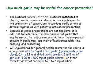 How much garlic may be useful for cancer prevention?
• The National Cancer Institute, National Institutes of
Health, does not recommend any dietary supplement for
the prevention of cancer, but recognizes garlic as one of
several vegetables with potential anticancer properties.
• Because all garlic preparations are not the same, it is
difficult to determine the exact amount of garlic that
may be needed to reduce cancer risk. he active compounds
present in garlic may lose their effectiveness with time,
handling, and processing.
• WHO guidelines for general health promotion for adults is
a daily dose of 2 to 5 g of fresh garlic (approximately one
clove), 0.4 to 1.2 g of dried garlic powder, 2 to 5 mg of
garlic oil, 300 to 1,000 mg of garlic extract, or other
formulations that are equal to 2 to 5 mg of allicin.
 