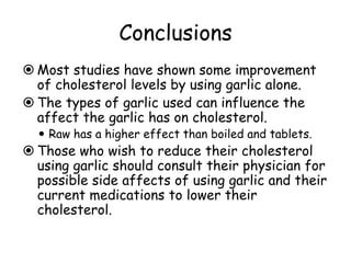 Conclusions
 Most studies have shown some improvement
of cholesterol levels by using garlic alone.
 The types of garlic used can influence the
affect the garlic has on cholesterol.
 Raw has a higher effect than boiled and tablets.
 Those who wish to reduce their cholesterol
using garlic should consult their physician for
possible side affects of using garlic and their
current medications to lower their
cholesterol.
 