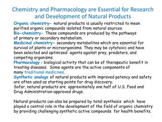 Chemistry and Pharmacology are Essential for Research
and Development of Natural Products
4
Organic chemistry- natural products is usually restricted to mean
purified organic compounds isolated from natural sources.
Bio-chemistry- These compounds are produced by the pathways
of primary or secondary metabolism.
Medicinal chemistry- secondary metabolites which are essential for
survival of plants or microorganisms. They may be cytotoxic and have
been selected and optimized agents against prey, predators, and
competing organisms.
Pharmacology - biological activity that can be of therapeutic benefit in
treating diseases. Some agents are the active components of
many traditional medicines.
Synthetic analogs of natural products with improved potency and safety
are often used as starting points for drug discovery.
Sofar, natural products are approximately one half of U.S. Food and
Drug Administration-approved drugs.
Natural products can also be prepared by total synthesis which have
played a central role in the development of the field of organic chemistry
by providing challenging synthetic active compounds for health benefits.
 
