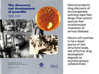 5
Natural products
drug discovery of
microorganisms,
outlining important
drugs from natural
sources that
revolutionized
treatment of
serious diseases.
Nature will continue
to be a major
source of new
structural leads,
and effective drug
development
depends on
multidisciplinary
collaborations.
 