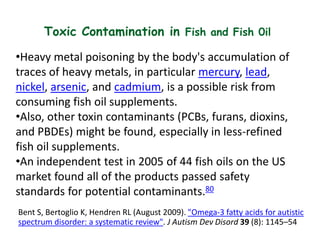 Toxic Contamination in Fish and Fish 0il
•Heavy metal poisoning by the body's accumulation of
traces of heavy metals, in particular mercury, lead,
nickel, arsenic, and cadmium, is a possible risk from
consuming fish oil supplements.
•Also, other toxin contaminants (PCBs, furans, dioxins,
and PBDEs) might be found, especially in less-refined
fish oil supplements.
•An independent test in 2005 of 44 fish oils on the US
market found all of the products passed safety
standards for potential contaminants.80
Bent S, Bertoglio K, Hendren RL (August 2009). "Omega-3 fatty acids for autistic
spectrum disorder: a systematic review". J Autism Dev Disord 39 (8): 1145–54
 