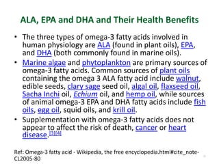 ALA, EPA and DHA and Their Health Benefits
• The three types of omega-3 fatty acids involved in
human physiology are ALA (found in plant oils), EPA,
and DHA (both commonly found in marine oils).
• Marine algae and phytoplankton are primary sources of
omega-3 fatty acids. Common sources of plant oils
containing the omega 3 ALA fatty acid include walnut,
edible seeds, clary sage seed oil, algal oil, flaxseed oil,
Sacha Inchi oil, Echium oil, and hemp oil, while sources
of animal omega-3 EPA and DHA fatty acids include fish
oils, egg oil, squid oils, and krill oil.
• Supplementation with omega-3 fatty acids does not
appear to affect the risk of death, cancer or heart
disease.[3][4]
55
Ref: Omega-3 fatty acid - Wikipedia, the free encyclopedia.html#cite_note-
CL2005-80
 