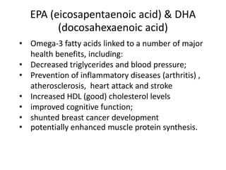 EPA (eicosapentaenoic acid) & DHA
(docosahexaenoic acid)
• Omega-3 fatty acids linked to a number of major
health benefits, including:
• Decreased triglycerides and blood pressure;
• Prevention of inflammatory diseases (arthritis) ,
atherosclerosis, heart attack and stroke
• Increased HDL (good) cholesterol levels
• improved cognitive function;
• shunted breast cancer development
• potentially enhanced muscle protein synthesis.
 