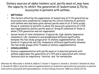 Dietary sources of alpha-linolenic acid, perilla seed oil,,may have
the capacity to inhibit the generation of leukotrienes (LTs) by
leucocytes in patients with asthma,
• METHODS:
• The factors affecting the suppression of leukotriene (LT) C4 generation by
leucocytes were examined by comparing the clinical features of patients
with asthma who had been given dietary perilla seed oil (n-3 fatty acids).
Group A consisted of patients in whom the leucocyte generation of LTC4
was suppressed by dietary perilla seed oil. Group B consisted of those in
whom LTC4 generation was not suppressed.
• Serum levels of total cholesterol, triglyceride, high-density lipoprotein
cholesterol, LDL cholesterol and phospholipid differed significantly
between the two study groups prior to dietary supplementation. Serum
levels of triglyceride and LDL cholesterol differed significantly between
the two study groups after 4 weeks of dietary supplementation.
• CONCLUSIONS:
• Dietary supplementation with perilla seed oil in selected patients with
asthma suppresses the generation of LTC4 and is associated with clinical
features such as respiratory function and fat metabolism.
Okamoto M, Mitsunobu F, Ashida K, Mifune T, Hosaki Y, Tsugeno H, Harada S, Tanizaki Y, Kataoka M, Niiya
K, Harada M. Effects of perilla seed oil supplementation on leukotriene generation by leucocytes in patients
with asthma associated with lipometabolism. Int Arch Allergy Immunol. 2000 Jun;122(2):137-42.
 