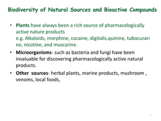 Biodiversity of Natural Sources and Bioactive Compounds
• Plants have always been a rich source of pharmacologically
active nature products
e.g. Alkaloids, morphine, cocaine, digitalis,quinine, tubocurari
ne, nicotine, and muscarine.
• Microorganisms- such as bacteria and fungi have been
invaluable for discovering pharmacologically active natural
products.
• Other sources- herbal plants, marine products, mushroom ,
venoms, local foods,
9
 