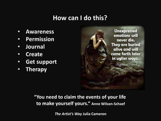 • Awareness
• Permission
• Journal
• Create
• Get support
• Therapy
How can I do this?
“You need to claim the events of your life
to make yourself yours.“ Anne Wilson-Schaef
The Artist’s Way Julia Cameron
 