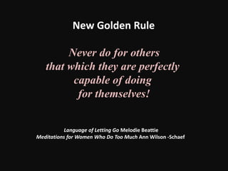 Never do for others
that which they are perfectly
capable of doing
for themselves!
New Golden Rule
Language of Letting Go Melodie Beattie
Meditations for Women Who Do Too Much Ann Wilson -Schaef
 