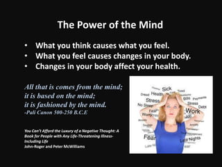 The Power of the Mind
• What you think causes what you feel.
• What you feel causes changes in your body.
• Changes in your body affect your health.
All that is comes from the mind;
it is based on the mind;
it is fashioned by the mind.
-Pali Canon 500-250 B.C.E
You Can’t Afford the Luxury of a Negative Thought: A
Book for People with Any Life-Threatening Illness-
Including Life
John-Roger and Peter McWilliams
 