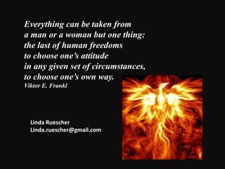 Everything can be taken from
a man or a woman but one thing:
the last of human freedoms
to choose one’s attitude
in any given set of circumstances,
to choose one’s own way.
Viktor E. Frankl
Linda Ruescher
Linda.ruescher@gmail.com
 