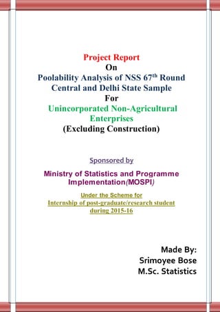 Project Report
On
Poolability Analysis of NSS 67th
Round
Central and Delhi State Sample
For
Unincorporated Non-Agricultural
Enterprises
(Excluding Construction)
Sponsored by
Ministry of Statistics and Programme
Implementation(MOSPI)
Under the Scheme for
Internship of post-graduate/research student
during 2015-16
Made By:
Srimoyee Bose
M.Sc. Statistics
 