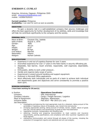 EMERSON C. CUMLAT
Anquiray, Amulung, Cagayan, Philippines 3505
email: emersoncumlat@yahoo.com
mobile: +639067029223
Current Location: Philippines
Availability: I can start for work as soon as possible.
OBJECTIVES
To gain a dynamic role in a well-established company that secures challenges and
offers the best opportunity for further development of my abilities, skills and knowledge that
will help me contribute significantly to the company and the society.
PERSONAL DATA
Place of Birth: Cauayan City, Isabela
Date of Birth: August 3, 1970
Gender: Male
Age: 46 y/o
Height: 5’10”
Weight: 85 kgs.
Civil Status: Married
Nationality: Filipino
Religion: Roman Catholic
QUALIFICATIONS
• Experience in and out of Logistics Express for over 5 years
• Diversified experience for over 17 years in the field mainly in security officiating job.
• Adaptable, fast learner, result oriented, responsible, well organized, dependable,
flexible.
• Enthusiastic, ability to work under pressure .
• Handle and organize daily scope of works .
• Experienced in airport ground handling and support equipment.
• Proficient in Microsoft Office applications.
• Work effectively both individually and as parts of a team to achieve both individual
and departments goals and objectives and strive consistently to promote a positive
team spirit.
WORKING EXPIRIENCE
I have been working for 20 year(s).
1. Position : Operations Coordinator
Company : DHL International
Company Industry : Cargo / Freight Services / Logistics
Place of Assignment : Bagrham, Afghanistan
Inclusive Dates : Feb 2010 - Mar 2015 (5.1 yrs)
Job Description:
• investigating and planning the most appropriate route for a shipment, taking account of the
perishable or hazardous nature of the goods, cost, transit time and security
• arranging appropriate packing, taking account of climate, terrain, weight, nature of goods
and cost, and the delivery and warehousing of goods at their final destination
• negotiating contracts, transportation and handling costs
• obtaining, checking and preparing documentation to meet customs and insurance
requirements, packing specifications, and compliance with other countries' regulations and
fiscal regimes;
• maintaining communication and control through all phases of the journey, including the
production of management reports and statistical and unit cost analysis;
 