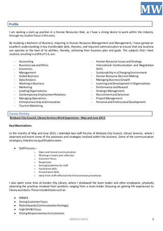 MIKAELA WILD
MW
2
Profile
I am seeking a start-up position in a Human Resources Role, as I have a strong desire to work within the industry,
throughmy studiesfocusinthisarea.
By studying a Bachelor of Business, majoring in Human Resource Management and Management, I have gained an
excellent understanding in key transferable skills, theories, and required communication to ensure that any business
can operate to the best of its abilities, thereby, achieving their business plan and goals. The subjects that I have
studied,resultinginaGPA of 5.6, are:
- Accounting
- BusinessLawandEthics
- Economics
- Management
- Global Business
- Data Analysis
- WorkinginBusiness
- Marketing
- LeadingOrganisations
- ContemporaryEmploymentRelations
- Managing Operations
- EntrepreneurshipandInnovation
- TourismMarketing
- Human Resource IssuesandStrategy
- Intercultural Communication and Negotiation
Skills
- SustainabilityinaChangingEnvironment
- Human Resource DecisionMaking
- Managing BusinessGrowth
- LearningandDevelopmentinOrganisations
- Performance andReward
- StrategicManagement
- RecruitmentandSelection
- ProjectManagement
- Personal andProfessional Development
Career History
Brisbane CityCouncil,LibraryServicesWorkExperience–May and June 2015
KeyObservations:
In the months of May and June 2015, I attended two staff forums of Brisbane City Council, Library Services, where I
observed and learnt some of the processes and strategies involved within the business. Some of the communication
strategies,linkedtomyqualificationswere:
 Staff Forums –
o Open and honest communication
o Workingin teamsand reflection
o Customer focus
o Responsive
o SettingGuidelinesfor staff
o Facilitation Skills
o Presentation Skills
o Ideas from staff reflected into the businessesprocedures
I also spent some time at Garden City Library, where I shadowed the team leader and other employees, physically
observing the practices involved from positions ranging from a team leader (focusing on gaining HR experience) to
libraryassistants.Theseincludedtaskssuchas:
 MBWA
 StrongCustomerFocus
 Noticeboards(CommunicationStrategy)
 HighWH&Sfocus
 StrongResponsivenesstoCustomers
 