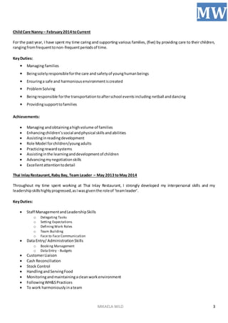 MIKAELA WILD
MW
3
ChildCare Nanny– February2014 toCurrent
For the past year, I have spent my time caring and supporting various families, (five) by providing care to their children,
rangingfromfrequenttonon-frequentperiodsof time.
KeyDuties:
• Managing families
• Beingsolelyresponsibleforthe care and safetyof younghumanbeings
• Ensuringa safe and harmoniousenvironmentiscreated
• ProblemSolving
• Beingresponsible forthe transportationtoafterschool eventsincluding netball anddancing
• Providingsupporttofamilies
Achievements:
 Managing andobtainingahighvolume of families
 Enhancingchildren’ssocial andphysical skillsandabilities
 Assistinginreadingdevelopment
 Role Model forchildren/youngadults
 Practicingrewardsystems
 Assistinginthe learninganddevelopmentof children
 Advancingmynegotiationskills
 Excellentattentiontodetail
Thai InlayRestaurant,Raby Bay, Team Leader – May 2013 toMay 2014
Throughout my time spent working at Thai Inlay Restaurant, I strongly developed my interpersonal skills and my
leadershipskillshighlyprogressed,asIwasgiventhe roleof ‘teamleader’.
KeyDuties:
 Staff ManagementandLeadershipSkills
o Delegating Tasks
o Setting Expectations
o DefiningWork Roles
o Team Building
o Face to Face Communication
 Data Entry/ AdministrationSkills
o Booking Management
o Data Entry - Budgets
 CustomerLiaison
 Cash Reconciliation
 Stock Control
 HandlingandServingFood
 Monitoringandmaintainingacleanworkenvironment
 FollowingWH&SPractices
 To work harmoniouslyinateam
 