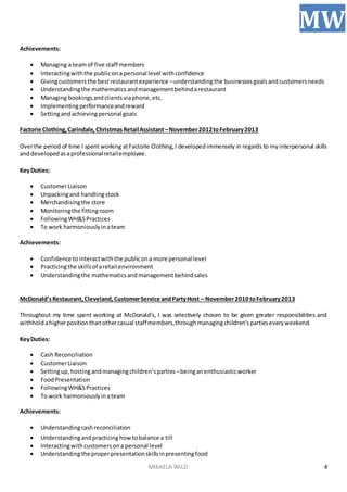MIKAELA WILD
MW
4
Achievements:
 Managing a teamof five staff members
 Interactingwiththe publicona personal level withconfidence
 Givingcustomersthe bestrestaurantexperience –understandingthe businessesgoalsandcustomersneeds
 Understandingthe mathematicsandmanagementbehindarestaurant
 Managing bookings andclientsviaphone,etc.
 Implementingperformanceandreward
 Settingandachievingpersonal goals
Factorie Clothing,Carindale, ChristmasRetailAssistant–November2012toFebruary2013
Overthe period of time I spent working atFactorie Clothing,I developedimmensely in regards to myinterpersonal skills
anddevelopedasaprofessionalretailemployee.
KeyDuties:
 CustomerLiaison
 Unpackingand handlingstock
 Merchandisingthe store
 Monitoringthe fittingroom
 FollowingWH&SPractices
 To work harmoniouslyinateam
Achievements:
 Confidence tointeractwiththe publicona more personal level
 Practicingthe skillsof aretail environment
 Understandingthe mathematicsandmanagement behindsales
McDonald’sRestaurant,Cleveland,CustomerService andPartyHost – November2010 toFebruary2013
Throughout my time spent working at McDonald’s, I was selectively chosen to be given greater responsibilities and
withholdahigherpositionthanothercasual staffmembers,throughmanagingchildren’spartieseveryweekend.
KeyDuties:
 Cash Reconciliation
 CustomerLiaison
 Settingup, hostingandmanagingchildren’sparties –beinganenthusiasticworker
 FoodPresentation
 FollowingWH&SPractices
 To work harmoniouslyinateam
Achievements:
 Understandingcashreconciliation
 Understandingandpracticing howtobalance a till
 Interactingwithcustomersona personal level
 Understandingthe properpresentationskillsinpresentingfood
 