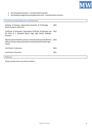 MIKAELA WILD
MW
5
 Gaineda goodreputation – hostingchildren’sparties
 Developingmanagementandorganisationskills –hostingchildren’sparties
Professional Development and Education
Bachelor of Business, Queensland University of Technology
(QUT),Brisbane,GPA of 5.6.
2015
Certificate of Graduation, Queensland Certificate of Education and
OP Rank of 7, Cleveland District State High School, Redlands,
Brisbane.
2012
Maintainedandheldthe positionsof StudentHarassmentReferral
OfficerandYear 8 Representative atClevelandDistrictState High
School.
2012
Certificate IIinBusiness 2012
Certificate IinBusiness 2011
Referees
Please contactme for myreferee’sdetails.
 