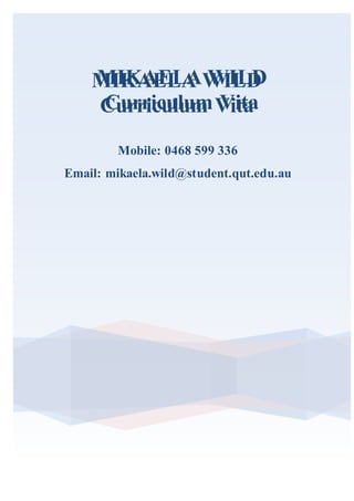 MIKAELA WILD
Curriculum Vita
MIKAELA WILD
Curriculum Vita
Mobile: 0468 599 336
Email: mikaela.wild@student.qut.edu.au
 