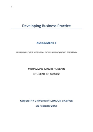 1
Developing Business Practice
ASSIGNMENT 1
LEARNING STYTLE, PERSONAL SKILLS AND ACADEMIC STRATEGY
MUHAMMAD TANVIR HOSSAIN
STUDENT ID: 4325352
COVENTRY UNIVERSITY LONDON CAMPUS
20 February 2012
 