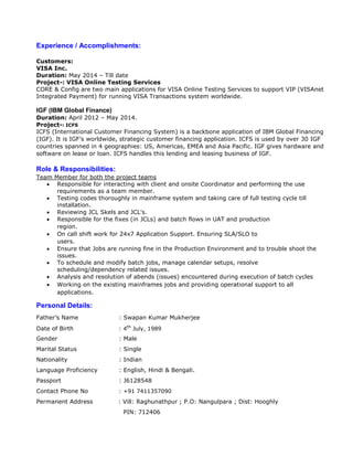 Experience / Accomplishments:
Customers:
VISA Inc.
Duration: May 2014 – Till date
Project-: VISA Online Testing Services
CORE & Config are two main applications for VISA Online Testing Services to support VIP (VISAnet
Integrated Payment) for running VISA Transactions system worldwide.
IGF (IBM Global Finance)
Duration: April 2012 – May 2014.
Project-: ICFS
ICFS (International Customer Financing System) is a backbone application of IBM Global Financing
(IGF). It is IGF’s worldwide, strategic customer financing application. ICFS is used by over 30 IGF
countries spanned in 4 geographies: US, Americas, EMEA and Asia Pacific. IGF gives hardware and
software on lease or loan. ICFS handles this lending and leasing business of IGF.
Role & Responsibilities:
Team Member for both the project teams
 Responsible for interacting with client and onsite Coordinator and performing the use
requirements as a team member.
 Testing codes thoroughly in mainframe system and taking care of full testing cycle till
installation.
 Reviewing JCL Skels and JCL's.
 Responsible for the fixes (in JCLs) and batch flows in UAT and production
region.
 On call shift work for 24x7 Application Support. Ensuring SLA/SLO to
users.
 Ensure that Jobs are running fine in the Production Environment and to trouble shoot the
issues.
 To schedule and modify batch jobs, manage calendar setups, resolve
scheduling/dependency related issues.
 Analysis and resolution of abends (issues) encountered during execution of batch cycles
 Working on the existing mainframes jobs and providing operational support to all
applications.
Personal Details:
Father’s Name : Swapan Kumar Mukherjee
Date of Birth : 4th
July, 1989
Gender : Male
Marital Status : Single
Nationality : Indian
Language Proficiency : English, Hindi & Bengali.
Passport : J6128548
Contact Phone No : +91 7411357090
Permanent Address : Vill: Raghunathpur ; P.O: Nangulpara ; Dist: Hooghly
PIN: 712406
 