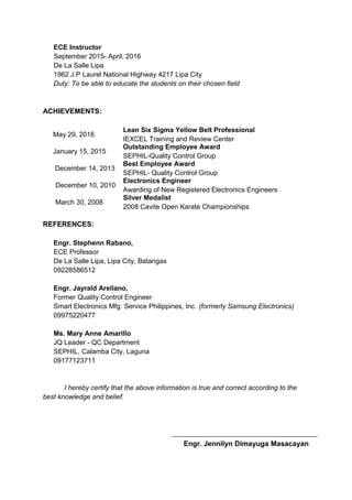 ECE Instructor
September 2015- April, 2016
De La Salle Lipa
1962 J.P Laurel National Highway 4217 Lipa City
Duty: To be able to educate the students on their chosen field
ACHIEVEMENTS:
May 29, 2016
Lean Six Sigma Yellow Belt Professional
IEXCEL Training and Review Center
January 15, 2015
Outstanding Employee Award
SEPHIL-Quality Control Group
December 14, 2013
Best Employee Award
SEPHIL- Quality Control Group
December 10, 2010
Electronics Engineer
Awarding of New Registered Electronics Engineers
March 30, 2008
Silver Medalist
2008 Cavite Open Karate Championships
REFERENCES:
Engr. Stephenn Rabano,
ECE Professor
De La Salle Lipa, Lipa City, Batangas
09228586512
Engr. Jayrald Arellano,
Former Quality Control Engineer
Smart Electronics Mfg. Service Philippines, Inc. (formerly Samsung Electronics)
09975220477
Ms. Mary Anne Amarillo
JQ Leader - QC Department
SEPHIL, Calamba City, Laguna
09177123711
I hereby certify that the above information is true and correct according to the
best knowledge and belief.
Engr. Jennilyn Dimayuga Masacayan
 