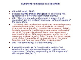 • VB to DR email, 2006:
• Subject: SONK and all that jazz (re confusing MRI
appearance of different subchondral events):
• VB: “ There is something there and it seems it’s all
connected. We are probably looking at different stages of
the same thing:
• … it seems that subchondral repair and remodelling are a
common denominator, some of which is successful
(traumatic bone bruising, transient osteoporosis, SONK),
partially successful (persisting bone marrow oedema) or
not at all (progressive chronic bone marrow oedema,
subchondral cysts, AVN, osteonecrosis, and in the end
secondary osteoarthrosis). I don’t know, for some people
most of this is probably at various places on the same
timeline, but I am not sure if that makes sense.”
• DR: “The terminology is a bit confusing … “
• I would like to thank Dr David Ritchie and Dr Carl
Winalski for their unreserved help and patience over
many years (“Vladimir, stop staring at MR images and
stick to your day job.”)
Subchondral Events in a Nutshell:
 