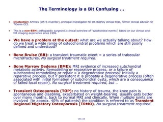 The Terminology is a Bit Confusing …
• Disclaimer: Arthrex (OATS inventor), principal investigator for UK BioPoly clinical trial, former clinical advisor for
TiGenix CCI.
• This is a non-EBM (orthopaedic surgeon’s) clinical overview of “subchondral events”, based on our clinical and
MR imaging experience since 1996.
• We have a problem at the outset: what are we actually talking about? How
do we treat a wide range of osteochondral problems which are still poorly
defined and understood?
• Bone Bruise (BB): a transient traumatic event = a series of trabecular
microfractures. No surgical treatment required.
• Bone Marrow Oedema (BME): MRI evidence of increased subchondral
metabolic activity. Remodelling or reparative process, or a failure of
subchondral remodelling or repair = a degenerative process? Initially a
reparative process, but if persistent it is probably a degenerative process (often
associated with initial formation of subchondral cysts, which are a consequence
of failed local repair). No surgical treatment required, but …
• Transient Osteoporosis (TOP): no history of trauma, the knee pain is
spontaneous and disabling, exacerbated on weight-bearing. Usually gets better
over many months, back to normal MRI and clinically. When multiple joints are
involved (in approx. 40% of patients) the condition is referred to as Transient
Regional Migratory Osteoporosis (TRMO). No surgical treatment required.
CKC UK
 