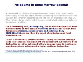 No Edema in Bone Marrow Edema!
• The correlation of bone marrow lesions with pain in knee OA has been
convincingly established. Here, another compelling association is established
between bone marrow (edema) lesions and risk for progression of knee OA.
What remains to be established is the cause-and-effect relationship between
the various variables.
• It is interesting that, histologically, the lesions that appear as bone
marrow edema on MRI contain very little edema at all. Rather, they
demonstrate fibrosis, osteonecrosis, and extensive bony
REMODELLING and are likely the result of contusions and focal
microfractures.
• Also, it is not clear, whether an initial injury to articular cartilage
leads to mechanical malalignment and subsequent subchondral bone
destruction or rather subchondral bone damage leads to mechanical
malalignment and subsequent articular cartilage destruction.
Does bone marrow edema predict progression of knee arthritis?
A summary of Felson’s 2001 and 2003 AIM articles written by Jon Gilles, M.D., The John Hopkins Arthritis Center, 2003.
http://www.hopkins-arthritis.org/arthritis-news/2003/bone_edema_oa.html
 