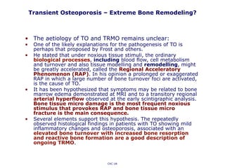 Transient Osteoporosis – Extreme Bone Remodeling?
CKC UK
• The aetiology of TO and TRMO remains unclear:
• One of the likely explanations for the pathogenesis of TO is
perhaps that proposed by Frost and others.
• He stated that under noxious tissue stimuli, the ordinary
biological processes, including blood flow, cell metabolism
and turnover and also tissue modelling and remodelling, might
be greatly accelerated, called the Regional Acceleratory
Phenomenon (RAP). In his opinion a prolonged or exaggerated
RAP in which a large number of bone turnover foci are activated,
is the cause of TO.
• It has been hypothesized that symptoms may be related to bone
marrow edema demonstrated at MRI and to a transitory regional
arterial hyperflow observed at the early scintigraphic analysis.
Bone tissue micro damage is the most frequent noxious
stimulus that provokes RAP and bone tissue micro
fracture is the main consequence.
• Several elements support this hypothesis. The repeatedly
observed histological findings in patients with TO showing mild
inflammatory changes and osteoporosis, associated with an
elevated bone turnover with increased bone resorption
and reactive bone formation are a good description of
ongoing TRMO.
 