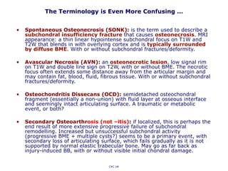 The Terminology is Even More Confusing …
• Spontaneous Osteonecrosis (SONK): is the term used to describe a
subchondral insufficiency fracture that causes osteonecrosis. MRI
appearance: a thin linear hypointense subchondral focus on T1W and
T2W that blends in with overlying cortex and is typically surrounded
by diffuse BME. With or without subchondral fractures/deformity.
• Avascular Necrosis (AVN): an osteonecrotic lesion, low signal rim
on T1W and double line sign on T2W, with or without BME. The necrotic
focus often extends some distance away from the articular margin and
may contain fat, blood, fluid, fibrous tissue. With or without subchondral
fractures/deformity.
• Osteochondritis Dissecans (OCD): semidetached osteochondral
fragment (essentially a non-union) with fluid layer at osseous interface
and seemingly intact articulating surface. A traumatic or metabolic
event, or both?
• Secondary Osteoarthrosis (not –itis): if localized, this is perhaps the
end result of more extensive progressive failure of subchondral
remodelling. Increased but unsuccessful subchondral activity
(progressive BME + multiple cysts?) seems to be a primary event, with
secondary loss of articulating surface, which fails gradually as it is not
supported by normal elastic trabecular bone. May go as far back as
injury-induced BB, with or without visible initial chondral damage.
CKC UK
 