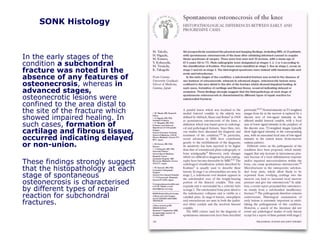 SONK Histology
In the early stages of the
condition a subchondral
fracture was noted in the
absence of any features of
osteonecrosis, whereas in
advanced stages,
osteonecrotic lesions were
confined to the area distal to
the site of the fracture which
showed impaired healing. In
such cases, formation of
cartilage and fibrous tissue,
occurred indicating delayed
or non-union.
These findings strongly suggest
that the histopathology at each
stage of spontaneous
osteonecrosis is characterised
by different types of repair
reaction for subchondral
fractures.
 