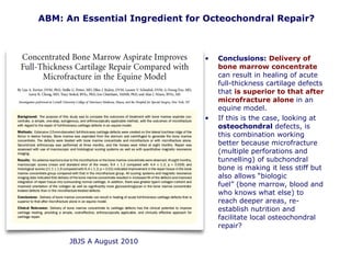 • Conclusions: Delivery of
bone marrow concentrate
can result in healing of acute
full-thickness cartilage defects
that is superior to that after
microfracture alone in an
equine model.
• If this is the case, looking at
osteochondral defects, is
this combination working
better because microfracture
(multiple perforations and
tunnelling) of subchondral
bone is making it less stiff but
also allows “biologic
fuel” (bone marrow, blood and
who knows what else) to
reach deeper areas, re-
establish nutrition and
facilitate local osteochondral
repair?
ABM: An Essential Ingredient for Octeochondral Repair?
JBJS A August 2010
 