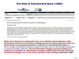 Radin et al. focused on subchondral role as an effective shock absorber. They
found shear stress in the articular cartilage always occurring whenever there is a
discontinuity or substantial gradient in stiffness of the subchondral plate. In
former studies finite element analysis showed increasing stress in the cartilage subsequent
to subchondral plate stiffening. The fact that these changes occurred without any
evidence of metabolic or inflammatory changes implied that the latter follow the
mechanical changes, first in the bone and than in the cartilage! December 1986.
The Role of Subchondral Bone (1986)
CKC UK
 