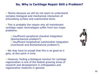 • Mainly because we still do not seem to understand
complex biological and mechanical interaction of
articulating surface and subchondral bone.
• This is probably the reason why all mainstream
cartilage repair technologies suffer from two major
problems:
• insufficient peripheral chondral integration
(biomechanical problem?)
• insufficient longitudinal subchondral integration
(nutritional and biomechanical problem?).
• We may have to accept that this is as good as it
gets, at this point in time.
• However, finding a biological solution for cartilage
regeneration is one of the fastest growing areas of
research and development in orthopaedics and
regenerative medicine in general.
So, Why is Cartilage Repair Still a Problem?
50
 