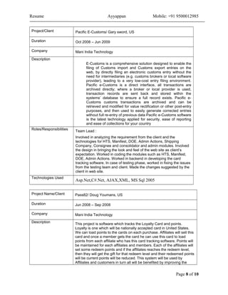 Resume Ayyappan Mobile: +91 9500012985
Project/Client Pacific E-Customs/ Gary sword, US
Duration Oct 2008 – Jun 2009
Company Mani India Technology
Description
E-Customs is a comprehensive solution designed to enable the
filing of Customs import and Customs export entries on the
web, by directly filing an electronic customs entry without the
need for intermediaries (e.g. customs brokers or local software
provider), leading to a very low-cost entry filing environment.
Pacific e-Customs is a direct interface, all transactions are
archived directly; where a broker or local provider is used,
transaction records are sent back and stored within the
systems’ database to ensure a full record exists. Pacific e-
Customs customs transactions are archived and can be
retrieved and modified for value rectification or other post-entry
purposes, and then used to easily generate corrected entries
without full re-entry of previous data Pacific e-Customs software
is the latest technology applied for security, ease of reporting
and ease of collections for your country
Roles/Responsibilities
Team Lead :
Involved in analyzing the requirement from the client and the
technologies for HTS, Manifest, DOE, Admin Actions, Shipping
Company, Consignee and consolidator and admin modules. Involved
the design in bringing the look and feel of the web site as client’s
expectation. Worked in coding the modules such as HTS, Manifest,
DOE, Admin Actions. Worked in backend in developing the card
tracking software. In case of testing phase, worked in fixing the issues
from the testing team and client. Made the changes suggested by the
client in web site.
Technologies Used
Asp.Net,C#.Net, AJAX,XML, MS Sql 2005
Project Name/Client Pass82/ Doug Youmans, US
Duration Jun 2008 – Sep 2008
Company Mani India Technology
Description
This project is software which tracks the Loyalty Card and points.
Loyalty is one which will be nationally accepted card in United States.
We can load points to the cards on each purchase. Affiliates will sell this
card and once a member gets the card he can use this card to load
points from each affiliate who has this card tracking software. Points will
be maintained for each affiliates and members. Each of the affiliates will
set some redeem points and if the affiliates reaches the redeem level,
then they will get the gift for that redeem level and their redeemed points
will be current points will be reduced. This system will be used by
Affiliates and customers in turn all will be benefited by improving the
Page 8 of 10
 