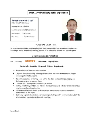 PERSONAL OBJECTIVES
An aspiring team worker, hard working and dedicated professional who wants to meet the
Challenges posed in the retail industry, as well as to contribute towards the growth of the
ORGANIZATION.EXPERIENCE
(2011 –Till Date) HERMES Dubai MALL Flagship Store
Senior Sales Associate (Jewelry & Watches Department)
• Highest focus on VIPs and Royal Families,
• Organize product trainings on a regular basis with the sales staff to ensure proper
knowledge level of everyone.
• Recommends areas of training need within the store and assist in developing and
delivery programs to address them.
• Do store stock management, inventory, transfers…
• Making sure timely window and interior display changes pro-actively to feature various
new items and create excitement
• To carry out any other duties as requested by the company to ensure successful
performance of the depts.
• Delivering highest standards in store training including weekly communication, daily de-
briefs product knowledge and the job coaching.
Samer Eskeif
Samer Marwan Eskeif
Dubai-United Arab Emirates
Mobile # +971-50 416 62 59
Email ID: samer.eskeif@hotmail.com
Date of Birth : 06-10-1977
VISA status : Transferable Visa
Over 15 years Luxury Retail Experience
 