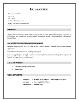 Curriculum Vitae
------------------------------------------------------------------------------------------------------------------------------------------------------------------------------
OBJECTIVES
To achieve aremarkable goal inTelecomIndustrybyputtingmy entire technical knowledge of experience in
transmission and hardworking attitude towards progressive output. I am interested in Transmission
(SDH/DWDM).
Managed and organized the Telecom Network.
Managed and maintained TELECOM NETWORK and Clients in multiple networks with Multiple Software
Applications.
Overall Systems Implementation, Tracking, and Support.
Supervising, guiding and solving the problems of regarding to Network, Coordinating with all department
heads in solving problems related Network.
AREAS OF INTEREST:
 TelecommField(Transmission)
 Networking
WORK EXPERIENCE
Company : HUAWEI TELECOMMUNICATIONSINDIA CO LTD, Pune.
Duration : From Aug2015 to Till Date
Designation : Engineer(TAC)
Mrityunjay kumar Mishra
Dighi Pune,
Pune 411015
Email id- jay08mit@gmail.com
Contact: +917769078975/8646464565
 