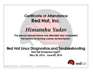 Certiﬁcate of Attendance
Red Hat, Inc.
Himanshu Yadav
The person named above has attended and completed
the technical training course named below:
Red Hat Linux Diagnostics and Troubleshooting
Red Hat Enterprise Linux 7
May 30, 2016 - June 02, 2016
Copyright 2010 Red Hat, Inc. All rights reserved. Red Hat is a registered trademark of Red Hat, Inc. Linux is a registered trademark of Linus Torvalds.
 