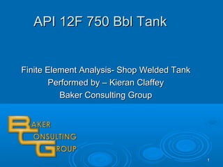 11
API 12F 750 Bbl TankAPI 12F 750 Bbl Tank
Finite Element Analysis- Shop Welded TankFinite Element Analysis- Shop Welded Tank
Performed by – Kieran ClaffeyPerformed by – Kieran Claffey
Baker Consulting GroupBaker Consulting Group
 