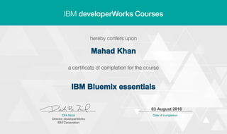 Mahad Khan
IBM Bluemix essentials
03 August 2016
Digitally signed by
IBM developerWorks
Date: 2016.08.03
10:21:08 CEST
Reason: Completed
all lectures in IBM
developerWorks
course
Location: IBM
developerWorks
Signat
 
